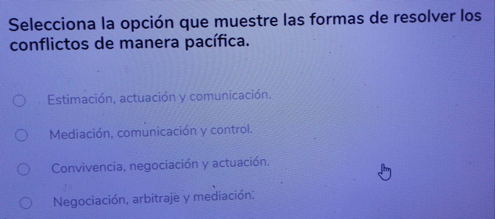 Selecciona la opción que muestre las formas de resolver los
conflictos de manera pacífica.
Estimación, actuación y comunicació
Mediación, comunicación y control.
Convivencia, negociación y actuación
Negociación, arbitraje y mediación.