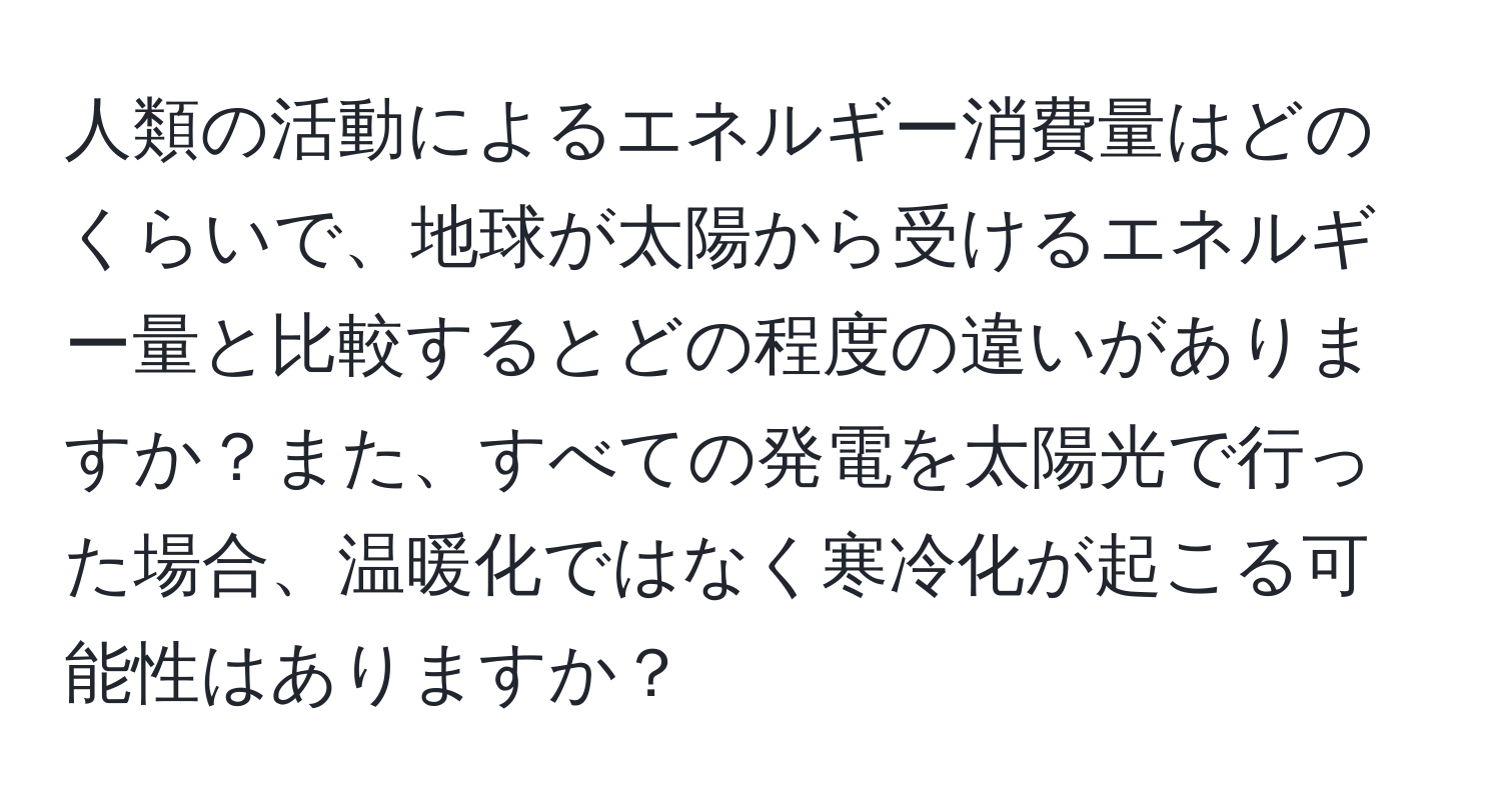 人類の活動によるエネルギー消費量はどのくらいで、地球が太陽から受けるエネルギー量と比較するとどの程度の違いがありますか？また、すべての発電を太陽光で行った場合、温暖化ではなく寒冷化が起こる可能性はありますか？