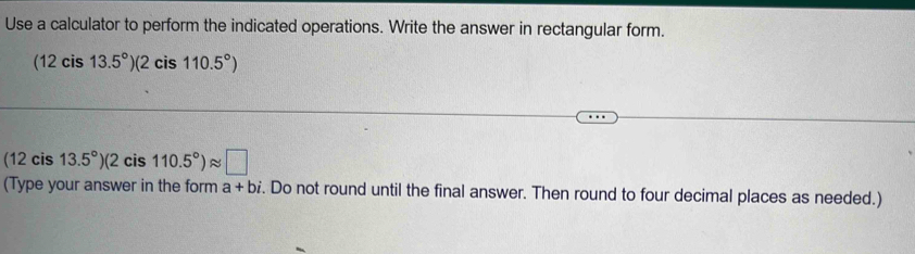 Use a calculator to perform the indicated operations. Write the answer in rectangular form.
(12cis13.5°)(2cis110.5°)
(12cis13.5°)(2cis110.5°)approx □
(Type your answer in the form a+bi. Do not round until the final answer. Then round to four decimal places as needed.)