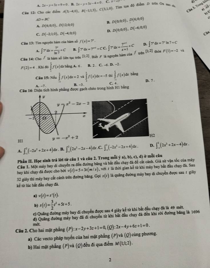 A. 2x-y+3z+9=0. B. 2x-y+3z-4=0. C. x-2y
Câu 3. Trong kho
Cầu 12: Cho các điểm A(3,-4;0),B(-1;1;3),C(3,1,0). Tim tọa độ điểm D trên Ox sao cho overline AB
a)
b) K
AD=BC
B. D(0;0;0),D(6;0;0)
A. D(6;0;0),D(12;0;0)
D. D(0;0;0),D(-6;0;0)
C. D(-2,1;0),D(-4;0;0)
Câu
Cầu 13: Tìm nguyên hàm của hàm số f(x)=7^x.
A. ∈t 7^xdx= 7^x/ln 7 +C B. ∈t 7^xdx=7^(x-1)+CC.∈t 7^xdx= (7^(x+1))/x+1 +C D. ∈t 7^xdx=7^xln 7+C
Cầu 14: Cho Á là hàm số liên tục trên [1;2] Biết F là nguyên hàm của Á trên [1;2] thỏa F(1)=-2 và
F(2)=4· Kh 46∈tlimits _0^(2f(x) dr bằng A. 6 . B. 2 . C. -6. D. -2 .
Câu 15: Nếu ∈tlimits _0^2f(x)dx=2 và ∈tlimits _2^5f(x)dx=-5 thì ∈tlimits _(-1)^5f(x)dx bằng
D. 7 .
A. -7. B. -3 . C. 4 .
Cầu 16: Diện tích hình phẳng được gạch chéo trong hình H1 bằng
H1
H2
A. ∈t _(-1)^2(-2x^2)+2x+4)dx. B. ∈t _(-1)^2(2x^2-2x-4) dx.C. ∈t _(-1)^2(-2x^2-2x+4)dx. D. ∈t _(-1)^2(2x^2+2x-4)dx.
Phần II. Học sinh trả lời từ câu 1 và câu 2. Trong mỗi ya),b),c),d ) ở mỗi câu
Cầu 1. Một máy bay di chuyển ra đến đường băng và bắt đầu chạy đà để cắt cánh. Giả sử vận tốc của máy
bay khi chạy đã được cho bởi v(t)=5+3t(m/s) , với # là thời gian kề từ khi máy bay bắt đầu chạy đà. Sau
32 giảy thì máy bay cất cánh trên đường băng. Gọi s(t) là quãng đường máy bay di chuyển được sau # giây
kể từ lúc bắt đầu chạy đà.
a) v(t)=s'(t).
b) s(t)= 3/2 t^2+5t+5.
c) Quãng đường máy bay di chuyển được sau 4 giây kể từ khi bắt đầu chạy đà là 49 mêt.
đ) Quãng đường máy bay đã di chuyển từ khi bắt đầu chạy đà đến khi rời đường băng là 1696
mét.
Câu 2. Cho hai mặt phẳng (P):x-2y+3z+1=0, (2): 2x-4y+6z+1=0.
a) Các vecto pháp tuyến của hai mặt phẳng (P) và (Q) cùng phương.
b) Hai mặt phẳng (P)và (Q) đều đi qua điểm M(1;1;2).
2