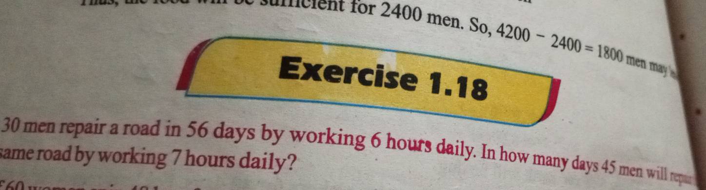 uficient for 2400 men. So, 4200-2400=1800 men may . 
Exercise 1.18
30 men repair a road in 56 days by working 6 hours daily. In how many days 45 men will repur 
same road by working 7 hours daily?