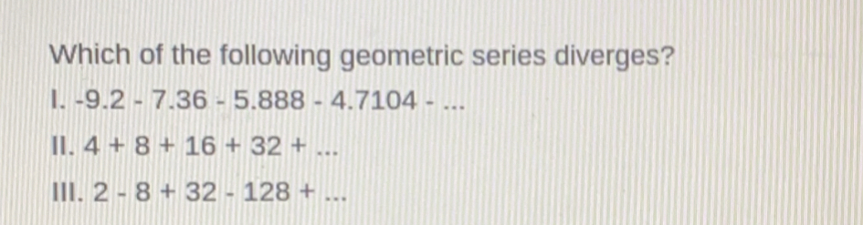 Which of the following geometric series diverges?
I. -9.2-7.36-5.888-4.7104-...
I. 4+8+16+32+...
III. 2-8+32-128+...