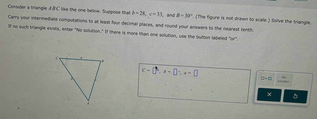 Consider a triangle ABC like the one below. Suppose that b=28, c=33 ,and B=30°. (The figure is not drawn to scale.) Solve the triangle. 
Carry your intermediate computations to at least four decimal places, and round your answers to the nearest tenth. 
If no such triangle exists, enter "No solution." If there is more than one solution, use the button labeled "or".
C=□°, A=□°, a=□ solution
□ or□ No