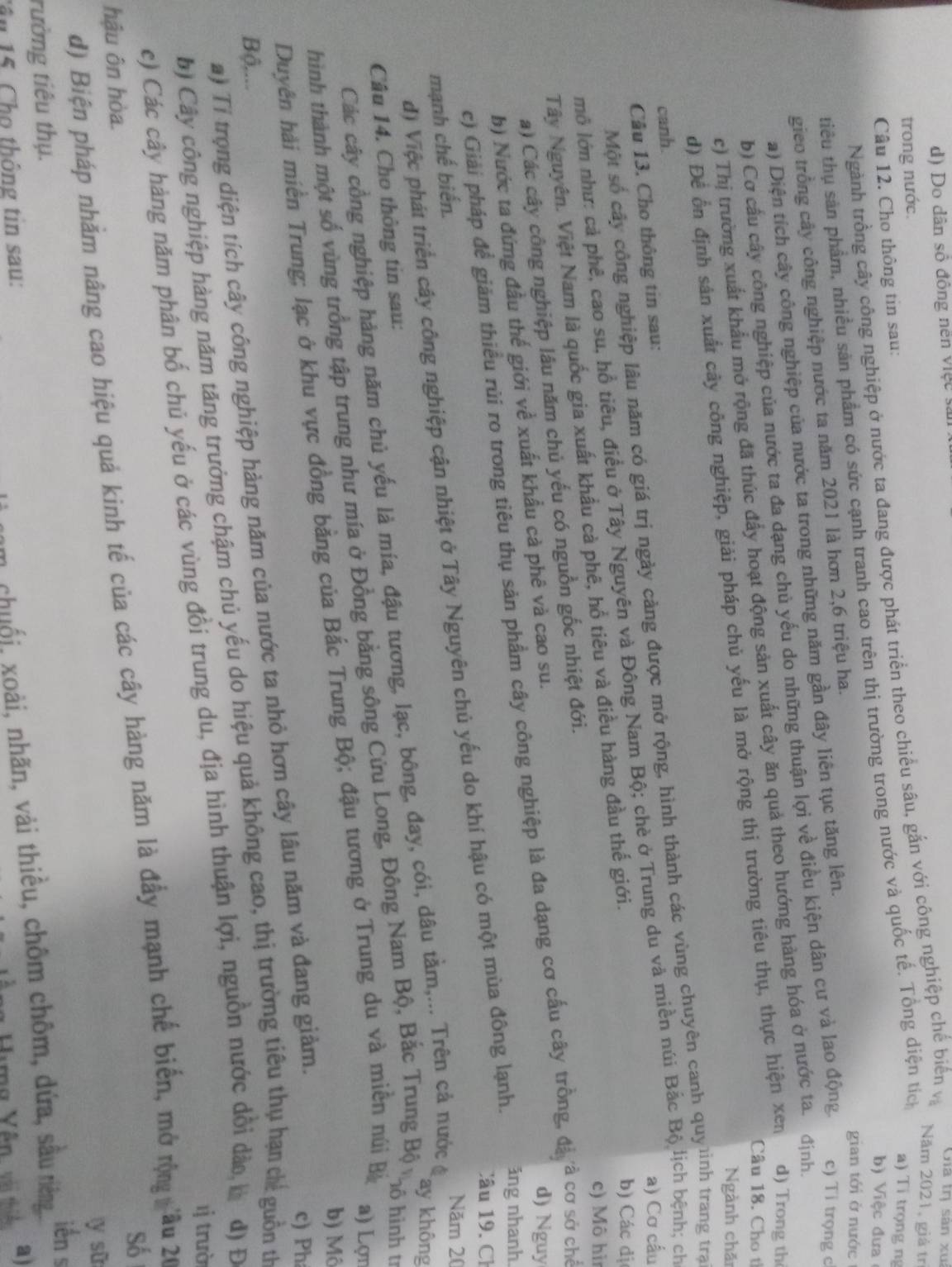 Do dân số đồng nên việc sản
Năm 2021, giả trị
trong nước.
Ngành trồng cây công nghiệp ở nước ta đang được phát triển theo chiều sâu, gắn với công nghiệp chế biển v Cha tη sân xua
Câu 12. Cho thông tin sau:
tiêu thụ sản phẩm, nhiều sản phẩm có sức cạnh tranh cao trên thị trường trong nước và quốc tế. Tổng diện tíc
a) Ti trọng ng
b) Việc đưa
gieo trồng cây công nghiệp nước ta năm 2021 là hơn 2,6 triệu ha.
gian tới ở nước
a) Diện tích cây công nghiệp của nước ta trong những năm gần đây liên tục tăng lên.
b) Cơ cầu cây công nghiệp của nước ta đa dạng chủ yếu do những thuận lợi về điều kiện dân cư và lao động c) Ti trọng c
c) Thị trường xuất khẩu mở rộng đã thúc đẩy hoạt động sản xuất cây ăn quả theo hướng hàng hóa ở nước ta. định.
Câu 18. Cho tỉ
d) Để ổn định sản xuất cây công nghiệp, giải pháp chủ yếu là mở rộng thị trường tiêu thụ, thực hiện xen d) Trong th
Ngành chă
canh.
Một số cây công nghiệp lâu năm có giá trị ngày cảng được mở rộng, hình thành các vùng chuyên canh quyinh trang traạ
Câu 13. Cho thông tin sau:
a) Cơ cầu
mô lớn như: cả phê, cao su, hồ tiêu, điều ở Tây Nguyên và Đông Nam Bộ; chè ở Trung du và miền núi Bắc Bộ lịch bệnh; chỉ
Tây Nguyên. Việt Nam là quốc gia xuất khẩu cả phê, hổ tiêu và điều hàng đầu thế giới.
b) Các đị
c) Mô hì
a) Các cây công nghiệp lâu năm chủ yếu có nguồn gốc nhiệt đới.
d) Nguy
c) Giải pháp để giám thiều rủi ro trong tiêu thụ sản phẩm cây công nghiệp là đa dạng cơ cấu cây trồng, đã à cơ sở chế
b) Nước ta đứng đầu thế giới về xuất khẩu cà phê và cao su.
Câu 9. Ch
đ) Việc phát triển cây công nghiệp cận nhiệt ở Tây Nguyên chủ yếu do khí hậu có một mùa đông lạnh. ảng nhanh.
mạnh chế biến.
Năm 20
ay không
Các cây cồng nghiệp hàng năm chủ yếu là mía, đậu tương, lạc, bông, đay, cói, dâu tầm,... Trên cả nước đ
Câu 14. Cho thông tin sau:
a) Lợn
hình thành một số vùng trồng tập trung như mía ở Đồng bằng sông Cửu Long, Đông Nam Bộ, Bắc Trung Bộ vộ hình t
b) Mô
Duyên hải miền Trung; lạc ở khu vực đồng bằng của Bắc Trung Bộ; đậu tương ở Trung du và miền núi Bả
a) Tỉ trọng diện tích cây công nghiệp hàng năm của nước ta nhỏ hơn cây lâu năm và đang giảm.
c) Ph
Bộ,...
b) Cây công nghiệp hàng năm tăng trưởng chậm chủ yếu do hiệu quả không cao, thị trường tiêu thụ hạn chế guồn th
l trườ
c) Các cây hàng năm phân bố chủ yếu ở các vùng đồi trung du, địa hình thuận lợi, nguồn nước dổi dào b đ) Đ
Số
d) Biện pháp nhằm nâng cao hiệu quả kình tế của các cây hàng năm là đẩy mạnh chế biến, mở rộng  âu 20
hậu ôn hòa.
y sū
rường tiêu thụ. iển s
Tâ u 15. Cho thông tin sau:
n chuối, xoài, nhãn, vài thiều, chôm chôm, dứa, sâu ting
Hing Yên, vài thiểu a)
