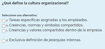 ¿Qué define la cultura organizacional?
Seleccione una alternativa:
a. Tareas específicas asignadas a los empleados.
B. Creencias, normas y símbolos compartidos.
£. Creencias y valores compartidos dentro de la empresa.
a Exclusiva definición de jerarquías internas.