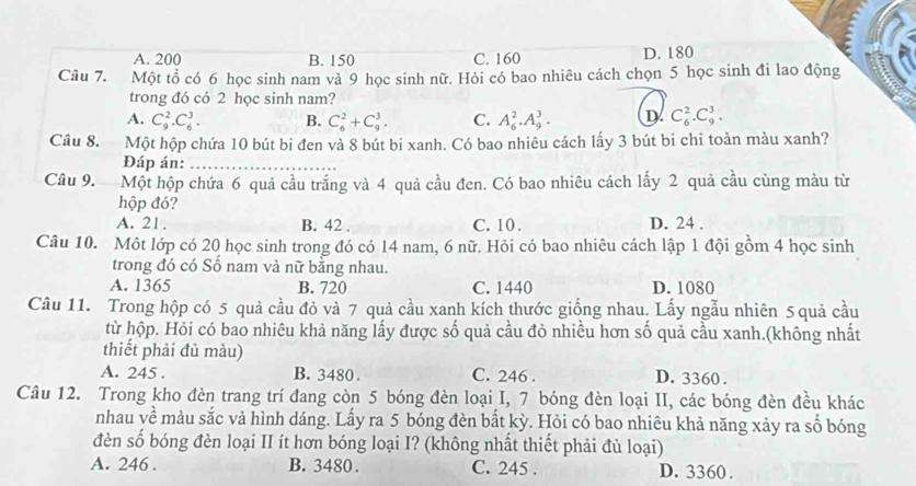 A. 200 B. 150 C. 160 D. 180
Câu 7. Một tổ có 6 học sinh nam và 9 học sinh nữ. Hỏi có bao nhiêu cách chọn 5 học sinh đi lao động
trong đó có 2 học sinh nam?
A. C_9^2.C_6^3. B. C_6^2+C_9^3. C. A_6^2.A_9^3. D C_6^2.C_9^3.
Câu 8. Một hộp chứa 10 bút bi đen và 8 bút bi xanh. Có bao nhiêu cách lấy 3 bút bi chỉ toàn màu xanh?
Đáp án:_
Câu 9. Một hộp chứa 6 quả cầu trắng và 4 quả cầu đen. Có bao nhiêu cách lấy 2 quả cầu cùng màu từ
hộp đó?
A. 21. B. 42 . C. 10 . D. 24 .
Câu 10. Một lớp có 20 học sinh trong đó có 14 nam, 6 nữ. Hỏi có bao nhiêu cách lập 1 đội gồm 4 học sinh
trong đó có Số nam và nữ bằng nhau.
A. 1365 B. 720 C. 1440 D. 1080
Câu 11. Trong hộp có 5 quả cầu đỏ và 7 quả cầu xanh kích thước giống nhau. Lấy ngẫu nhiên 5 quả cầu
từ hộp. Hỏi có bao nhiêu khả năng lấy được số quả cầu đỏ nhiều hơn số quả cầu xanh.(không nhất
thiết phải đủ màu)
A. 245 . B. 3480 . C. 246 . D. 3360 .
Câu 12. Trong kho đèn trang trí đang còn 5 bóng đèn loại I, 7 bóng đèn loại II, các bóng đèn đều khác
nhau về màu sắc và hình dáng. Lấy ra 5 bóng đèn bất kỳ. Hỏi có bao nhiêu khả năng xảy ra số bóng
đèn số bóng đèn loại II ít hơn bóng loại I? (không nhất thiết phải đủ loại)
A. 246 . B. 3480 . C. 245 . D. 3360 .