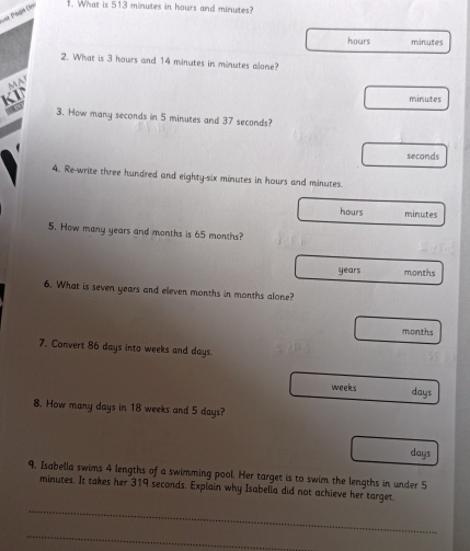 === Päod (= 1. What is 513 minutes in hours and minutes?
hours minutes
2. What is 3 hours and 14 minutes in minutes alone?
MA
KI minutes
3. How many seconds in 5 minutes and 37 seconds?
seconds
4. Re-write three hundred and eighty-six minutes in hours and minutes.
hours minutes
5. How many years and months is 65 months?
years months
6. What is seven years and eleven months in months alone?
months
7. Convert 86 days into weeks and days.
weeks days
8. How many days in 18 weeks and 5 days?
days
9, Isabella swims 4 lengths of a swimming pool. Her target is to swim the lengths in under 5
minutes. It takes her 319 seconds. Explain why Isabella did not achieve her target.
_
_