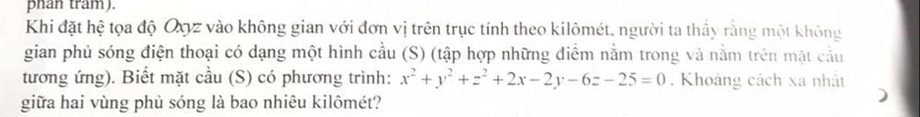 phan tram). 
Khi đặt hệ tọa độ Oyyz vào không gian với đơn vị trên trục tính theo kilômét, người ta thầy rằng một không 
gian phủ sóng điện thoại có dạng một hình cầu (S) (tập hợp những điểm nằm trong và nằm trên mặt cầu 
tương ứng). Biết mặt cầu (S) có phương trình: x^2+y^2+z^2+2x-2y-6z-25=0. Khoảng cách xa nhật 
giữa hai vùng phủ sóng là bao nhiêu kilômét?
