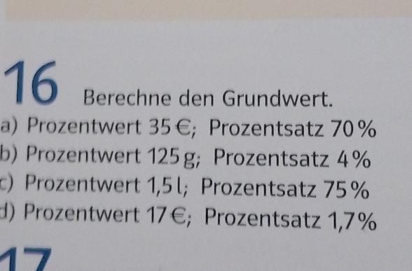 Berechne den Grundwert. 
a) Prozentwert 35€; Prozentsatz 70%
b) Prozentwert 125 g; Prozentsatz 4%
c) Prozentwert 1,5 l; Prozentsatz 75 %
d) Prozentwert 17€; Prozentsatz 1,7%
1