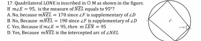 Quadrilateral LONE is inscribed in odot M as shown in the figure.
If m∠ E=95 , is the measure of widehat NEL equals to 95°
A. No, because mwidehat NEL=170 since ∠ F is supplementary of ∠ D
B. No, Because mwidehat NEL=190 since ∠ F is supplementary of ∠ D
C. Yes, Because if m∠ E=95 , then mwidehat LEN=95
D. Yes, Because mwidehat NEL is the intercepted arc of ∠ NEL