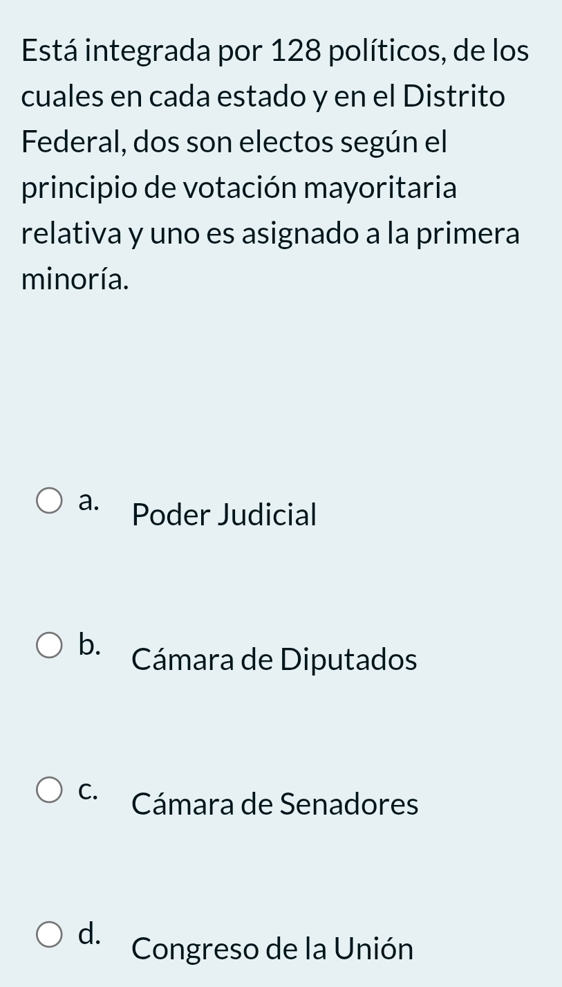 Está integrada por 128 políticos, de los
cuales en cada estado y en el Distrito
Federal, dos son electos según el
principio de votación mayoritaria
relativa y uno es asignado a la primera
minoría.
a. Poder Judicial
b. Cámara de Diputados
C. Cámara de Senadores
d. Congreso de la Unión