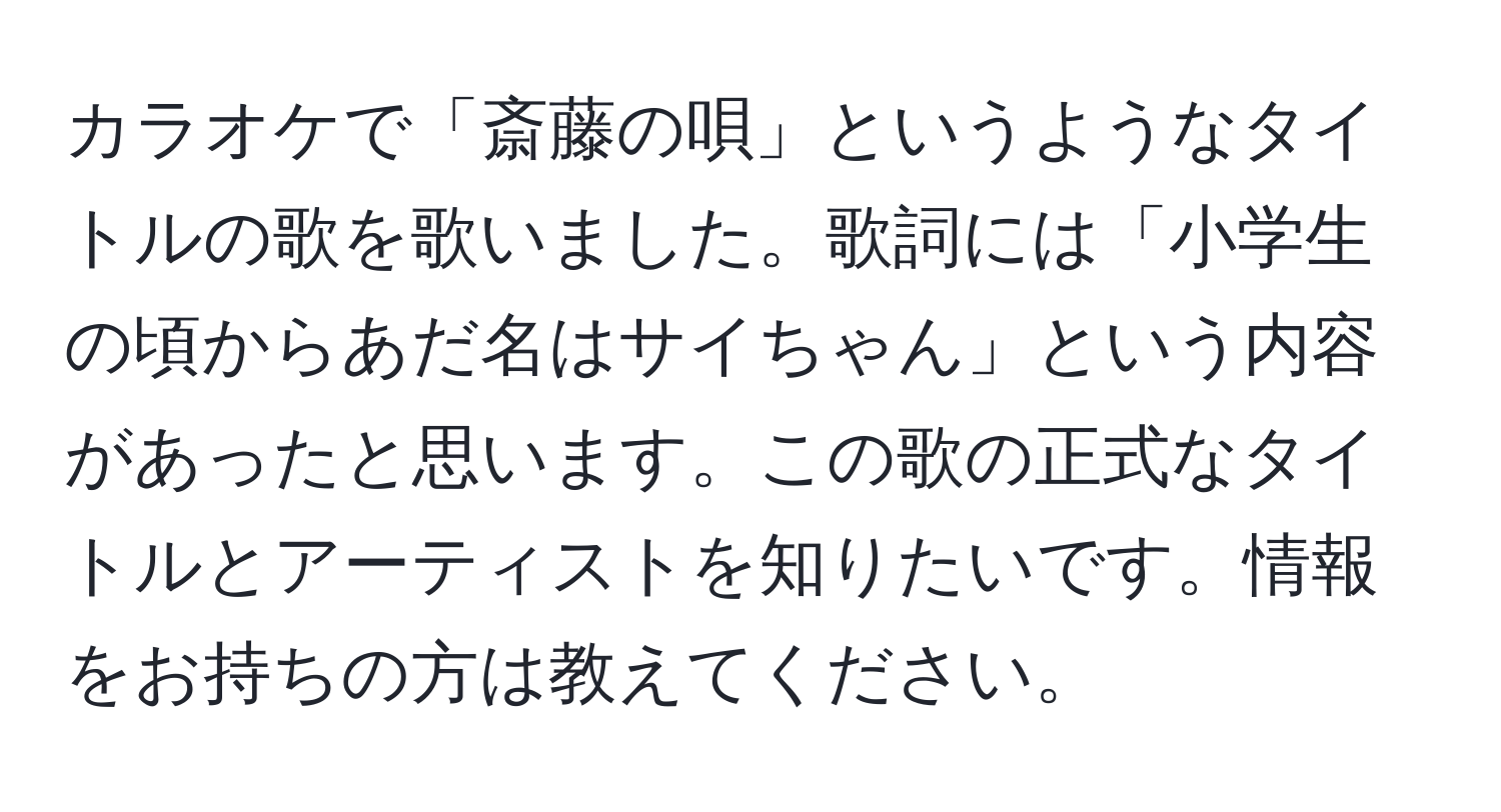 カラオケで「斎藤の唄」というようなタイトルの歌を歌いました。歌詞には「小学生の頃からあだ名はサイちゃん」という内容があったと思います。この歌の正式なタイトルとアーティストを知りたいです。情報をお持ちの方は教えてください。