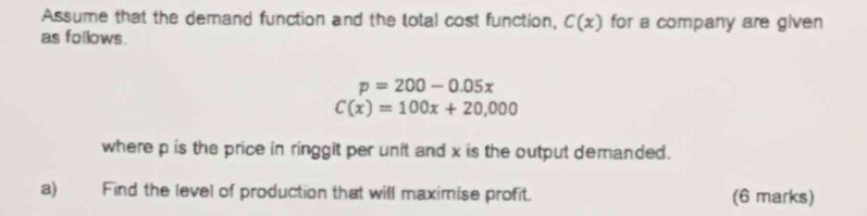 Assume that the demand function and the total cost function, C(x) for a company are given 
as follows.
p=200-0.05x
C(x)=100x+20,000
where p is the price in ringgit per unit and x is the output demanded. 
a) Find the level of production that will maximise profit. (6 marks)