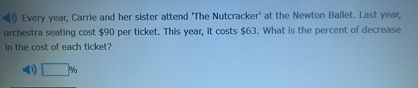 Every year, Carrie and her sister attend 'The Nutcracker' at the Newton Ballet. Last year,
orchestra seating cost $90 per ticket. This year, it costs $63. What is the percent of decrease
in the cost of each ticket?
D □ %