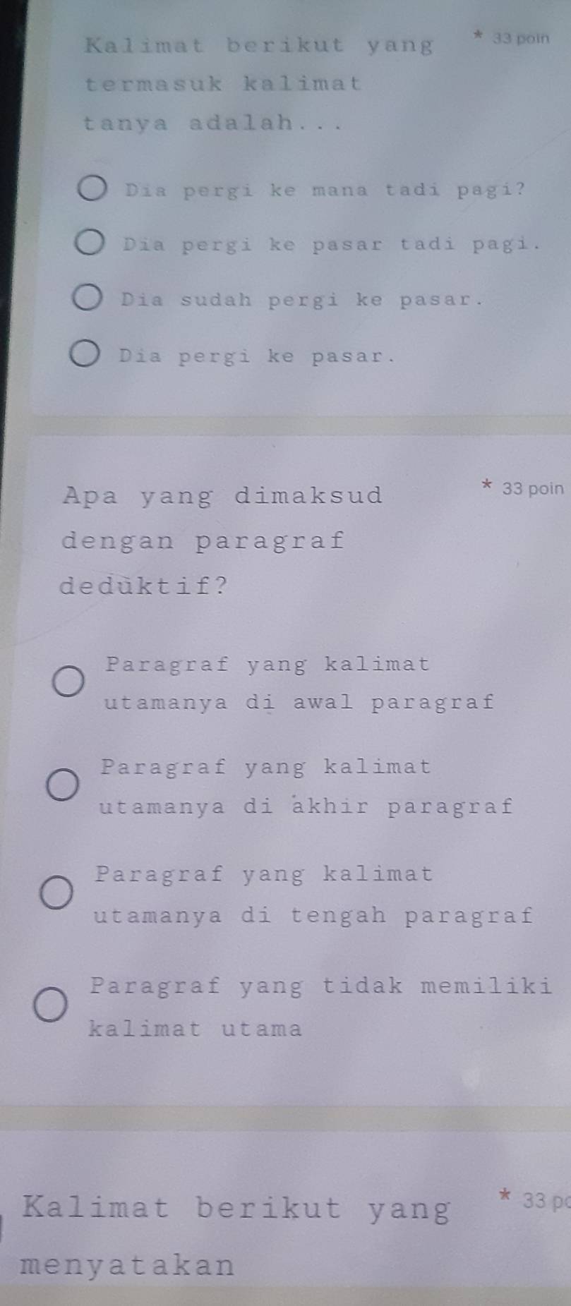 Kalimat berikut yang 33 poin
termasuk kalimat
tanya adalah...
Dia pergi ke mana tadi pagi?
Dia pergi ke pasar tadi pagi.
Dia sudah pergi ke pasar.
Dia pergi ke pasar.
Apa yang dimaksud
33 poin
dengan paragraf
deduktif?
Paragraf yang kalimat
utamanya di awal paragraf
Paragraf yang kalimat
utamanya di akhir paragraf
Paragraf yang kalimat
utamanya di tengah paragraf
Paragraf yang tidak memiliki
kalimat utama
Kalimat berikut yang * 33 pc
menyatakan