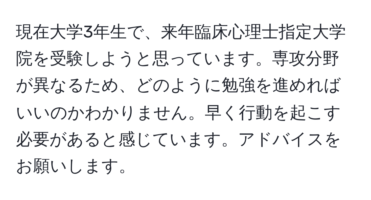 現在大学3年生で、来年臨床心理士指定大学院を受験しようと思っています。専攻分野が異なるため、どのように勉強を進めればいいのかわかりません。早く行動を起こす必要があると感じています。アドバイスをお願いします。