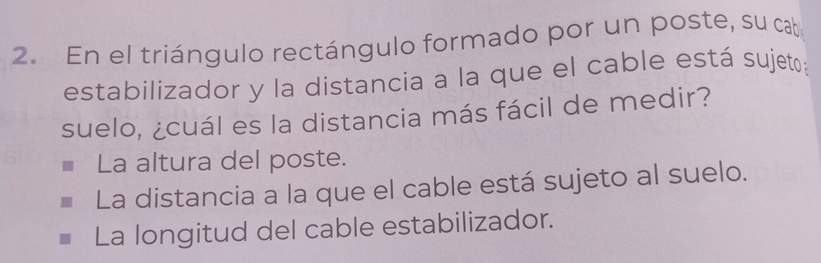 En el triángulo rectángulo formado por un poste, su cab
estabilizador y la distancia a la que el cable está sujeto:
suelo, ¿cuál es la distancia más fácil de medir?
La altura del poste.
La distancia a la que el cable está sujeto al suelo.
La longitud del cable estabilizador.