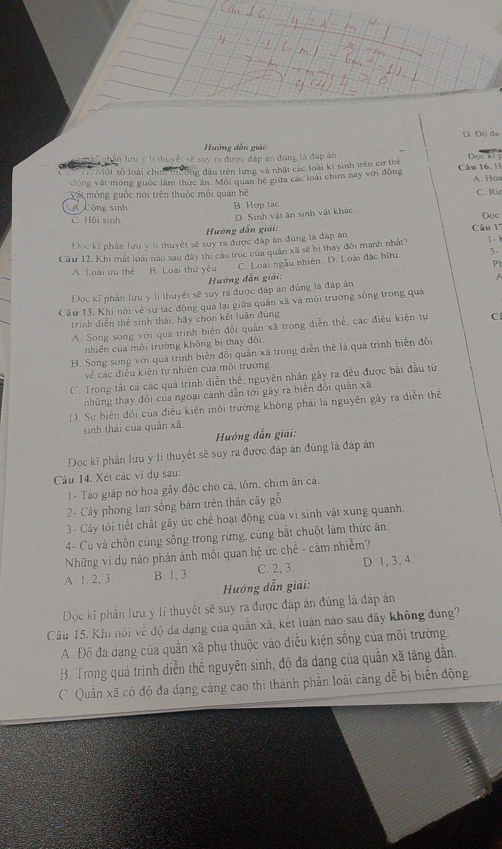 D. Độ đa
Hướng dẫn giải:
ki phân lưu ý lị thuyết sẽ suy ra được đáp án đúng là đáp án
Dọc ki 
al 
T Một số loài chim thường đậu trên lưng và nhật các loài kí sinh trên cơ thể Câu 16. H
động vật mỏng guốc làm thức ăn. Mỗi quan hệ giữa các loài chim này với động A. Hoa
Vật móng guốc nói trên thuộc mối quan hệ C. Rừ
A Cộng sinh B Hợp tác
D. Sinh vật ăn sinh vật khác.
C Hội sinh. Đọc
Hưởng dẫn giải:
Câu 17
Đọc kĩ phần lưu ý lí thuyết sẽ suy ra được đáp án đúng là đáp án
Câu 12, Khi mất loài nào sau đây thì câu trúc của quân xã sẽ bị thay đồi mạnh nhất? 1 - 
A. Loài ưu thể. B. Loài thứ yếu. C. Loài ngẫu nhiên. D. Loài đặc hữu. 3-
Hướng dẫn giải: Ph
Đọc kĩ phần lưu ý lí thuyết sẽ suy ra được đáp án đúng là đáp án A
Câu 13. Khi nói về sự tác động qua lại giữa quần xã và môi trường sống trong quả
trình diễn thể sinh thái, hãy chọn kết luận đúng.
A. Song song với quá trình biến đổi quần xã trong diễn thế, các điều kiện tự
C
nhiên của môi trường không bị thay đổi.
B. Song song với quá trình biển đồi quần xã trong diễn thể là quá trình biến đổi
về các điều kiện tự nhiên của môi trường
C. Trong tất cả các quả trình diễn thế, nguyên nhân gây ra đều được bắt đầu từ
tnhững thay đồi của ngoại cành dẫn tới gây ra biển đồi quần xã
D. Sự biến đổi của điều kiện môi trường không phải là nguyên gây ra diễn thế
sinh thái của quần xã.
Hướng dẫn giải:
Dọc kĩ phần lưu ý lí thuyết sẽ suy ra được đáp án đúng là đáp án
Câu 14. Xét các ví dụ sau:
1 - Tào giáp nở hoa gây độc cho cá, tôm, chìm ăn cá.
2- Cây phong lan sống bám trên thân cây gỗ.
3- Cây tỏi tiết chất gây ức chế hoạt động của vì sinh vật xung quanh.
4- Cú và chồn cùng sống trong rừng, cùng bắt chuột làm thức ăn.
Những ví dụ nào phản ánh mối quan hệ ức chế - cảm nhiễm?
C. 2, 3.
A. 1. 2, 3. B. 1, 3. D. 1, 3, 4.
Hướng dẫn giải:
Dọc kĩ phần lưu ý lí thuyết sẽ suy ra được đáp án đúng là đáp án
Câu 15. Khi nói về độ đa dạng của quần xã, kết luận nào sau đây không đúng?
A. Độ đa dạng của quần xã phụ thuộc vào điều kiện sống của môi trường.
B. Trong quá trình diễn thế nguyên sinh, độ đa dạng của quần xã tăng dần.
C. Quần xã có độ đa dạng càng cao thì thành phần loài càng dễ bị biến động.