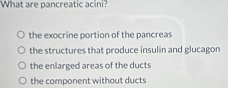 What are pancreatic acini?
the exocrine portion of the pancreas
the structures that produce insulin and glucagon
the enlarged areas of the ducts
the component without ducts