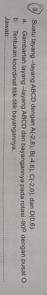 3/ Suatu layang -layang ABCD dengan A(-2,8), B(-4,6), C(-2,0) , dan D(0,6). 
a. Gambarlah layang -layang ABCD dan bayangannya pada rotasi -90° dengan pusat O. 
b. Tentukan koordinat titik-titik bayangannya. 
Jawab:_