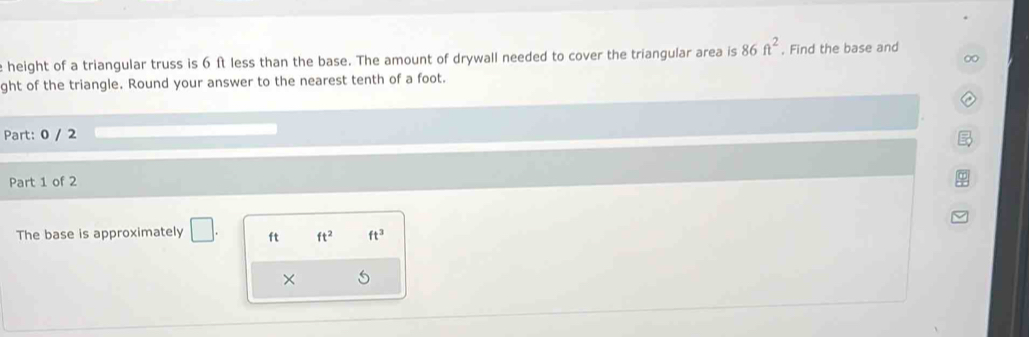 height of a triangular truss is 6 ft less than the base. The amount of drywall needed to cover the triangular area is 86ft^2. Find the base and 
ght of the triangle. Round your answer to the nearest tenth of a foot. 
Part: 0 / 2 
Part 1 of 2 
The base is approximately □ ft ft^2 ft^3
×