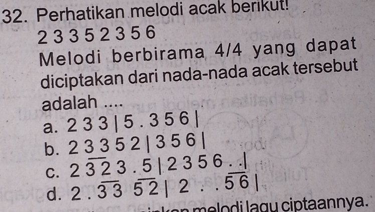 Perhatikan melodi acak berikut!
2 3 3 5 2 3 5 6
Melodi berbirama 4/4 yang dapat
diciptakan dari nada-nada acak tersebut
adalah ....
a. 2 3 3 | 5. 3 5 6 6
b. 2 3 3 5 2 | 3 5 6|
2overline 323.5|2356...|
C. 2.overline 33overline 52|2..overline 56|
d.
i g ciptaannya.