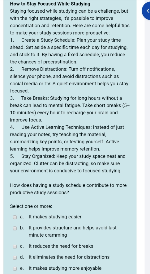 How to Stay Focused While Studying
Staying focused while studying can be a challenge, but
with the right strategies, it’s possible to improve
concentration and retention. Here are some helpful tips
to make your study sessions more productive:
1. Create a Study Schedule: Plan your study time
ahead. Set aside a specific time each day for studying,
and stick to it. By having a fixed schedule, you reduce
the chances of procrastination.
2. Remove Distractions: Turn off notifications,
silence your phone, and avoid distractions such as
social media or TV. A quiet environment helps you stay
focused.
3. Take Breaks: Studying for long hours without a
break can lead to mental fatigue. Take short breaks (5-
10 minutes) every hour to recharge your brain and
improve focus.
4. Use Active Learning Techniques: Instead of just
reading your notes, try teaching the material,
summarizing key points, or testing yourself. Active
learning helps improve memory retention.
5. Stay Organized: Keep your study space neat and
organized. Clutter can be distracting, so make sure
your environment is conducive to focused studying.
How does having a study schedule contribute to more
productive study sessions?
Select one or more:
a. It makes studying easier
b. It provides structure and helps avoid last-
minute cramming
c. It reduces the need for breaks
d. It eliminates the need for distractions
e. It makes studying more enjoyable