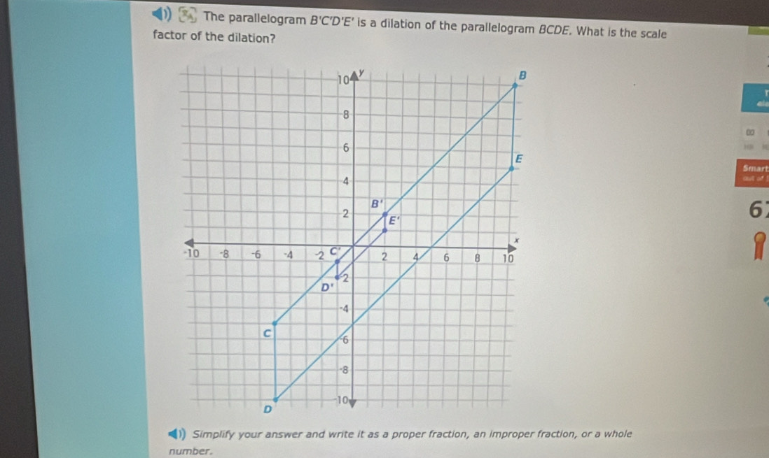 The parallelogram B'C'D'E' is a dilation of the parallelogram BCDE. What is the scale
factor of the dilation?
30
Smart
out of!
6
Simplify your answer and write it as a proper fraction, an improper fraction, or a whole
number.