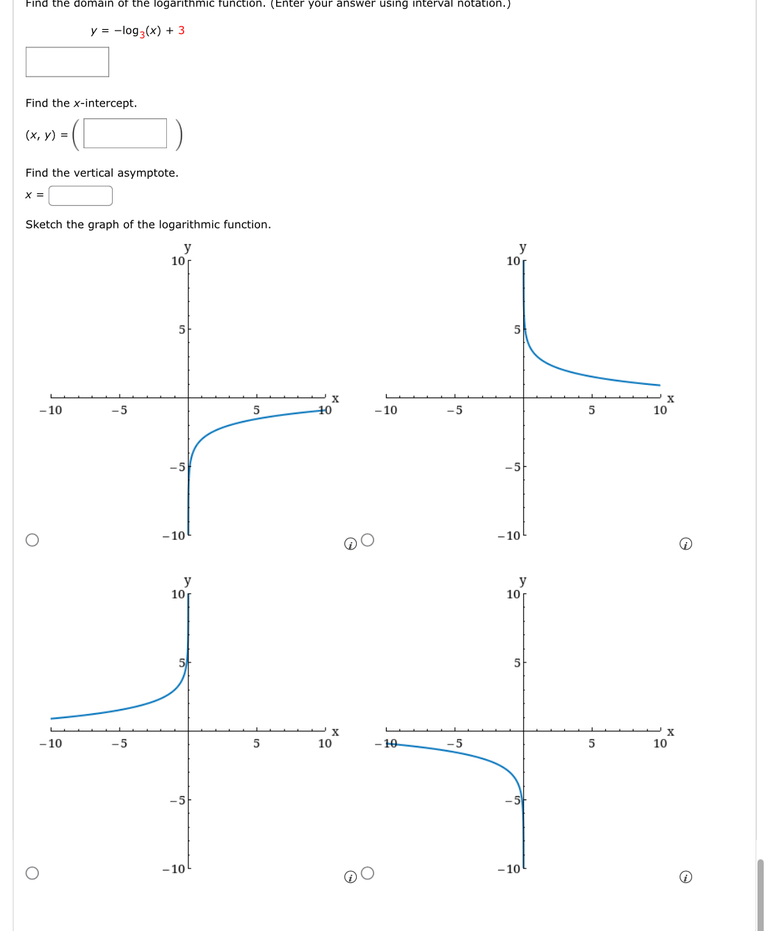 Find the domain of the logarithmic function. (Enter your answer using interval notation.)
y=-log _3(x)+3
□ 
Find the x-intercept.
(x,y)=(□ )
Find the vertical asymptote.
x=□
Sketch the graph of the logarithmic function.


D