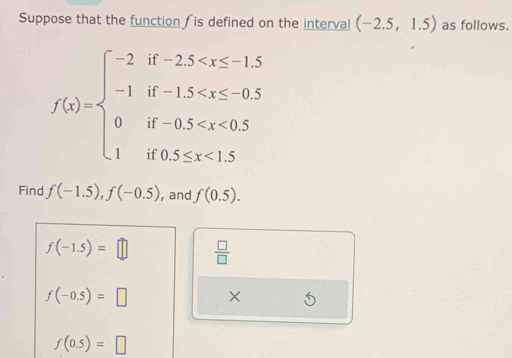 Suppose that the function is defined on the interval (-2.5,1.5) as follows.
f(x)=beginarrayl -2if-2.5 <1.5endarray.
Find f(-1.5), f(-0.5) , and f(0.5).
f(-1.5)=□  □ /□  
f(-0.5)=□ ×
f(0.5)=□