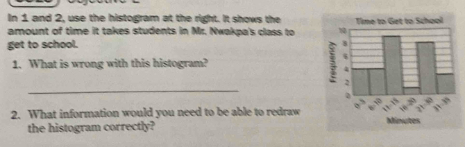 In 1 and 2, use the histogram at the right. It shows the 
amount of time it takes students in Mr. Nwakpa's class to 
get to school. 
1. What is wrong with this histogram? 
_ 
2. What information would you need to be able to redraw 
the histogram correctly?