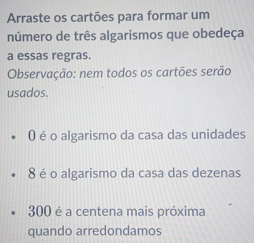 Arraste os cartões para formar um 
número de três algarismos que obedeça 
a essas regras. 
Observação: nem todos os cartões serão 
usados.
0 é o algarismo da casa das unidades
8 é o algarismo da casa das dezenas
300 é a centena mais próxima 
quando arredondamos