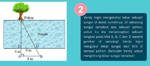 Verdy ingin mengetahui lebar sebuah 
sungai di dekat rumahnya. Di seberang 
sungai tersebut ada sebuah pohon, 
untuk itu dia menancapkan sebuah 
tongkat pada titik A, B, C dan D seperti 
gambar di samping! Verdy ingin 
mengukur lebar sungai dari titik D
sampai pohon, Bantulah Verdy untuk 
menghitung lebar sungai tersebut!