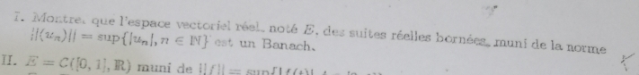 Montret que l'espace vectoriel réel, noté E, des suites réelles bornées, muni de la norme
 |(u_n)||=sup |u_n|,n∈ N est un Banach. 
II. E=C([0,1],R) muni de ||f||=sen f||f(4)|