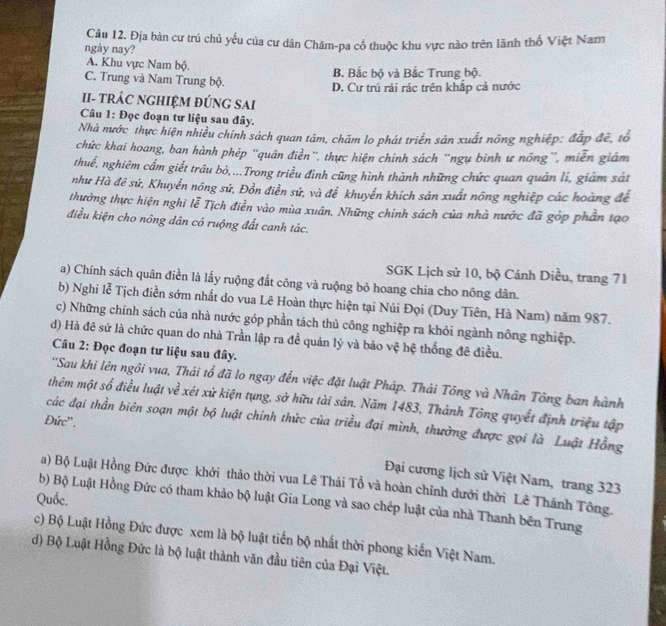 Địa bàn cư trú chủ yếu của cư dân Chăm-pa cổ thuộc khu vực nào trên lãnh thổ Việt Nar
ngày nay?
A. Khu vực Nam bộ.
C. Trung và Nam Trung bộ. B. Bắc bộ và Bắc Trung bộ.
D. Cư trú rải rác trên khắp cả nước
II- tRÁC NGHIỆM ĐÚNG SAI
Câu 1: Đọc đoạn tư liệu sau đây.
Nhà nước thực hiện nhiều chính sách quan tâm, chăm lo phát triển sản xuất nông nghiệp: đắp đề, tổ
chức khai hoang, ban hành phép “'quân điền”. thực hiện chính sách “ngụ binh ư nông”, miễn giám
thuế, nghiêm cẩm giết trâu bò,...Trong triều đình cũng hình thành những chức quan quân lí, giám sát
như Hà đê sứ, Khuyển nông sứ, Đồn điền sứ, và để khuyển khích sản xuất nông nghiệp các hoàng đế
thường thực hiện nghi lễ Tịch điền vào mùa xuân. Những chính sách của nhà nước đã góp phần tạo
điều kiện cho nông dân có ruộng đất canh tác.
SGK Lịch sử 10, bộ Cánh Diều, trang 71
a) Chính sách quân điền là lấy ruộng đất công và ruộng bỏ hoang chia cho nông dân.
b) Nghi lễ Tịch điền sớm nhất do vua Lê Hoàn thực hiện tại Núi Đọi (Duy Tiên, Hà Nam) năm 987.
c) Những chính sách của nhà nước góp phần tách thủ công nghiệp ra khỏi ngành nông nghiệp.
d) Hà đê sứ là chức quan do nhà Trần lập ra đề quản lý và bảo vệ hệ thống đê điều.
Câu 2: Đọc đoạn tư liệu sau đây.
''Sau khi lên ngôi vua, Thái tổ đã lo ngay đến việc đặt luật Pháp. Thái Tông và Nhân Tông ban hành
thêm một số điều luật về xét xử kiện tụng, sở hữu tài sản. Năm 1483, Thánh Tông quyết định triệu tập
Đức''.
các đại thần biên soạn một bộ luật chính thức của triều đại mình, thường được gọi là Luật Hồng
Đại cương lịch sử Việt Nam, trang 323
a) Bộ Luật Hồng Đức được khởi thảo thời vua Lê Thái Tổ và hoàn chỉnh dưới thời Lê Thánh Tông.
Quốc.
b) Bộ Luật Hồng Đức có tham khảo bộ luật Gia Long và sao chép luật của nhà Thanh bên Trung
c) Bộ Luật Hồng Đức được xem là bộ luật tiến bộ nhất thời phong kiến Việt Nam.
d) Bộ Luật Hồng Đức là bộ luật thành văn đầu tiên của Đại Việt.