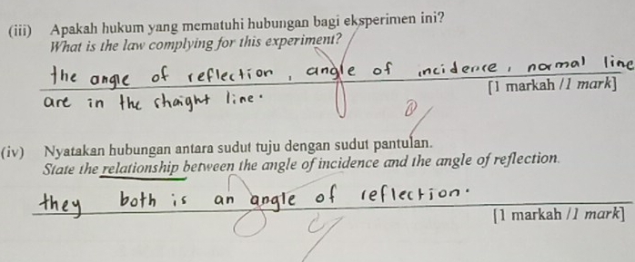 (iii) Apakah hukum yang mematuhi hubungan bagi eksperimen ini? 
What is the law complying for this experiment? 
Are in [1 markah / 1 mark] 
(iv) Nyatakan hubungan antara sudut tuju dengan sudut pantulan. 
State the relationship between the angle of incidence and the angle of reflection. 
[1 markah /1 mɑrk]