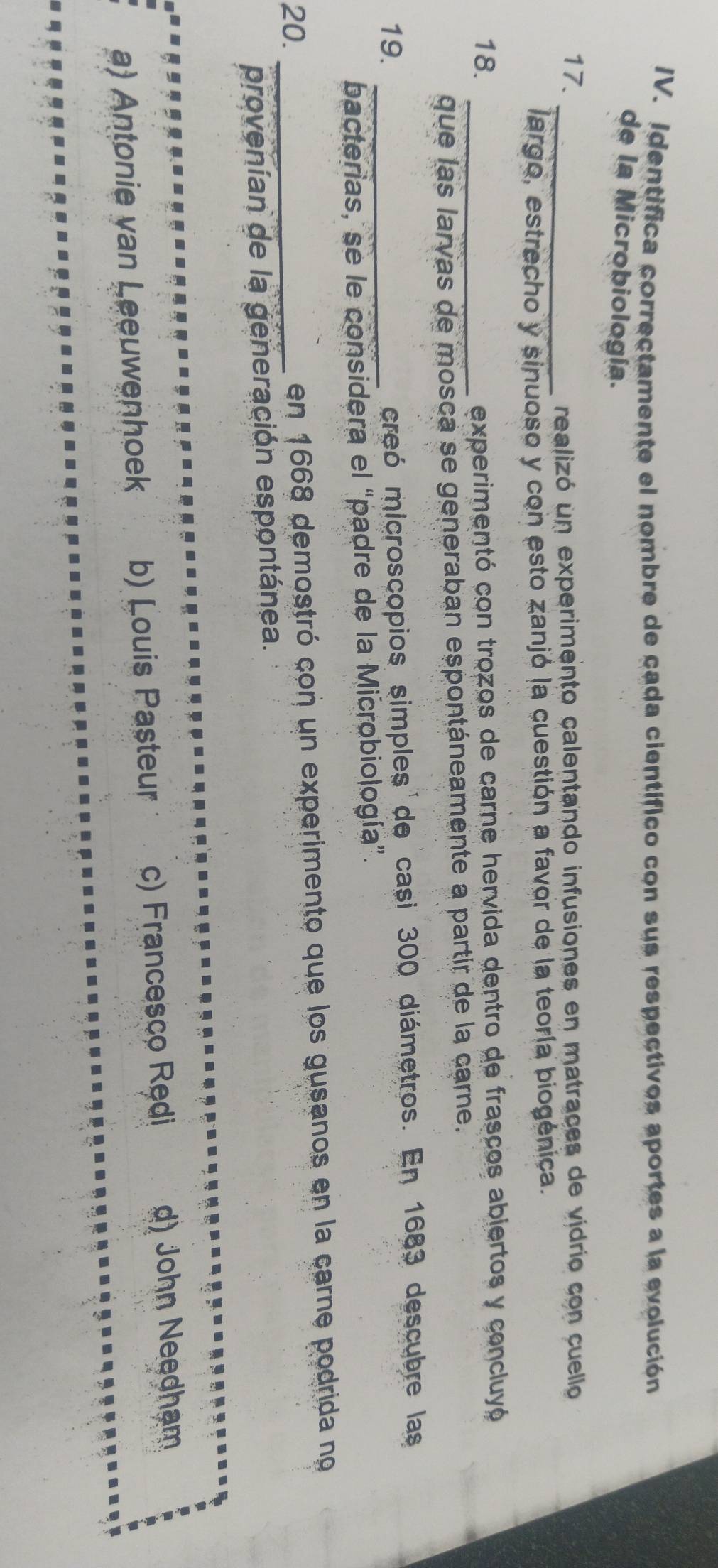 Identifica correctamente el nombre de cada científico con sus respectivos aportes a la evolución
de la Microbiología.
17.
_realizó un experimento calentando infusiones en matraces de vidrio con cuello
largo, estrecho y sinuoso y con esto zanjó la cuestión a favor de la teoría biogénica.
18. _experimentó con trozos de carne hervida dentro de frasços abjertos y concluyó
que las larvas de mosca se generaban espontáneamente a partir de la carne.
19. _creó microscopios simples de casi 300 diámetros. En 1683 descubre las
bacterias, se le considera el “padre de la Microbiología”.
20. _en 1668 demostró con un experimento que los gusanos en la carne podrida no
provenían de la generación espontánea.
a) Antonie van Leeuwenhoek b) Louis Pasteur c) Francesco Rędi d) John Needham