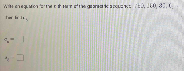 Write an equation for the n th term of the geometric sequence 750, 150, 30, 6, ... 
Then find a_8.
a_n=□
a_8=□