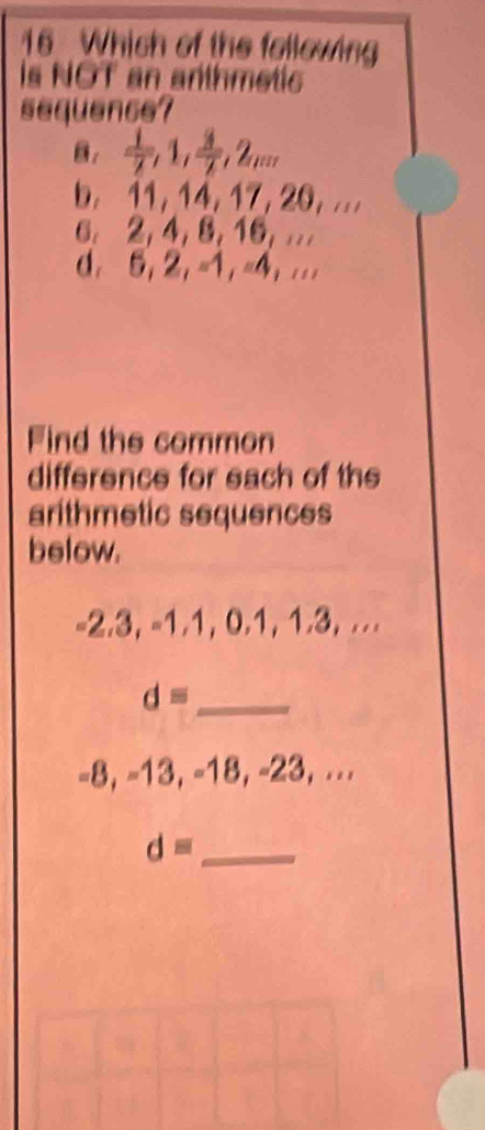 Which of the following 
is NOT an anthmetic 
sequence? 
B.  1/7 , 1,  3/7 , 2_mn
b. 11, 14, 17, 20, ... 
6. 2, 4, 8, 16, .. 
d. 5, 2, =1, =4,... 
Find the common 
difference for each of the 
arithmetic sequences 
below. 
= 2.3, = 1.1, 0.1, 1.3, ... 
_ d=
-8, -13, -18, -23, ... 
_ d=