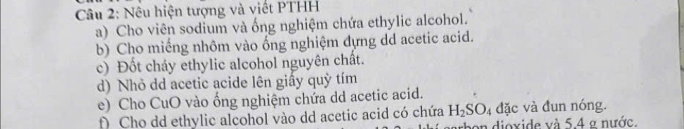 Nêu hiện tượng và viết PTHH 
a) Cho viên sodium và ống nghiệm chứa ethylic alcohol. 
b) Cho miếng nhôm vào ống nghiệm đựng dd acetic acid. 
c) Đốt cháy ethylic alcohol nguyên chất. 
d) Nhỏ dd acetic acide lên giấy quỳ tím 
e) Cho CuO vào ống nghiệm chứa dd acetic acid. 
f) Cho dd ethylic alcohol vào dd acetic acid có chứa H_2SO_4 đặc và đun nóng. 
rbon dioxide và 5.4 g nước.