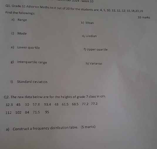 ber 2024 -week 10 
Q1. Grade 11 Advance Maths test out of 20 for the students are; 4, 5, 10, 12, 12, 12, 15, 18, 20, 20
Find the followings: 
10 marks 
a) Range b) Mean 
c) Mode dj Median 
e) Lower qua tile f) Upper quartile 
g) Interquartile range h) Variance 
i) Standard deviation 
02. The raw data below are for the heights of grade 7 class in cr.
32.3 45 30 57.8 93.4 43 61.5 68.5 77.2 77.2
112 102 84 71.5 95
a) Construct a frequency distribution table. (5 marks)