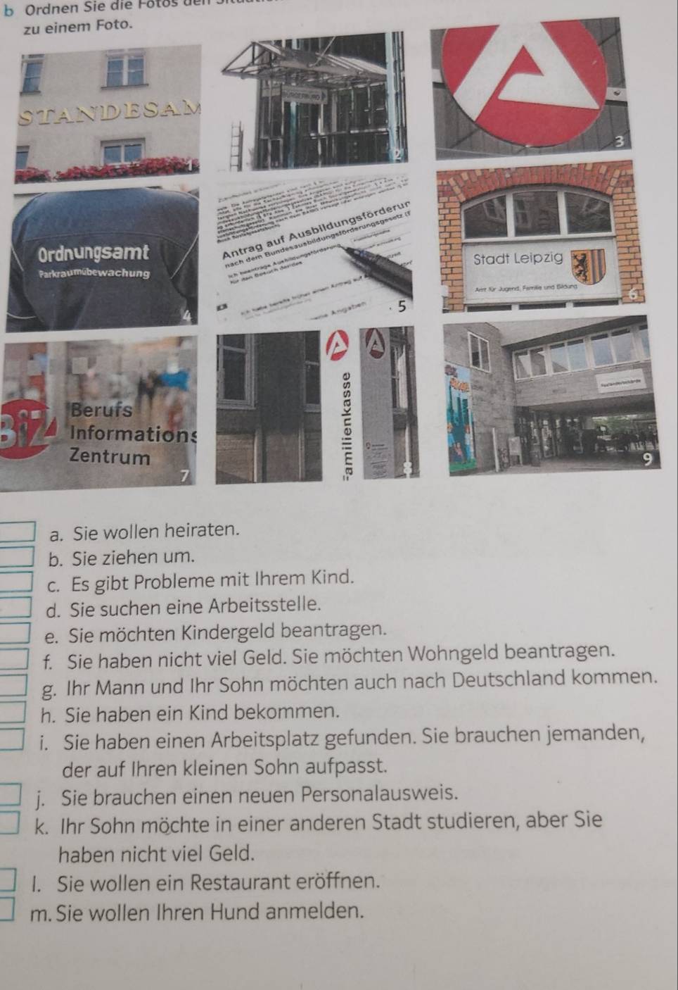 Ordnen Sie die Fotos 
zeinem Foto. 
a. Sie wollen heiraten. 
b. Sie ziehen um. 
c. Es gibt Probleme mit Ihrem Kind. 
d. Sie suchen eine Arbeitsstelle. 
e. Sie möchten Kindergeld beantragen. 
f. Sie haben nicht viel Geld. Sie möchten Wohngeld beantragen. 
g. Ihr Mann und Ihr Sohn möchten auch nach Deutschland kommen. 
h. Sie haben ein Kind bekommen. 
i. Sie haben einen Arbeitsplatz gefunden. Sie brauchen jemanden, 
der auf Ihren kleinen Sohn aufpasst. 
j. Sie brauchen einen neuen Personalausweis. 
k. Ihr Sohn möchte in einer anderen Stadt studieren, aber Sie 
haben nicht viel Geld. 
I. Sie wollen ein Restaurant eröffnen. 
m. Sie wollen Ihren Hund anmelden.