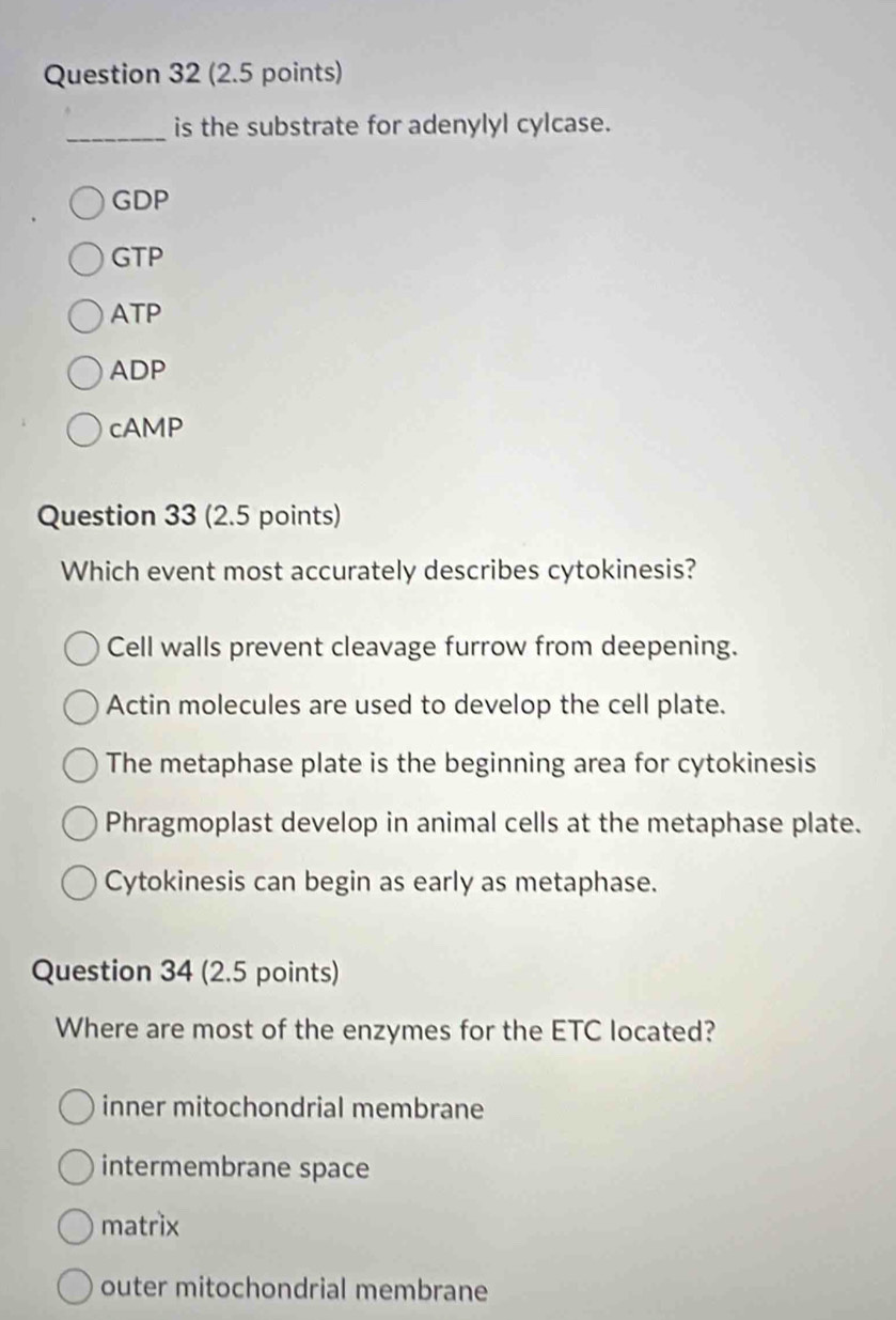 is the substrate for adenylyl cylcase.
GDP
GTP
ATP
ADP
cAMP
Question 33 (2.5 points)
Which event most accurately describes cytokinesis?
Cell walls prevent cleavage furrow from deepening.
Actin molecules are used to develop the cell plate.
The metaphase plate is the beginning area for cytokinesis
Phragmoplast develop in animal cells at the metaphase plate.
Cytokinesis can begin as early as metaphase.
Question 34 (2.5 points)
Where are most of the enzymes for the ETC located?
inner mitochondrial membrane
intermembrane space
matrix
outer mitochondrial membrane