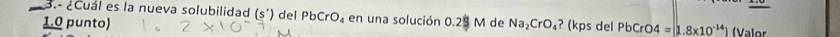 3.- ¿Cuál es la nueva solubilidad (s')
1.0 punto) del PbCrO_4 en una solución 0.25 M de Na_2CrO_4 ? (kps del PbCrO4=1.8* 10^(-14)) (Valor