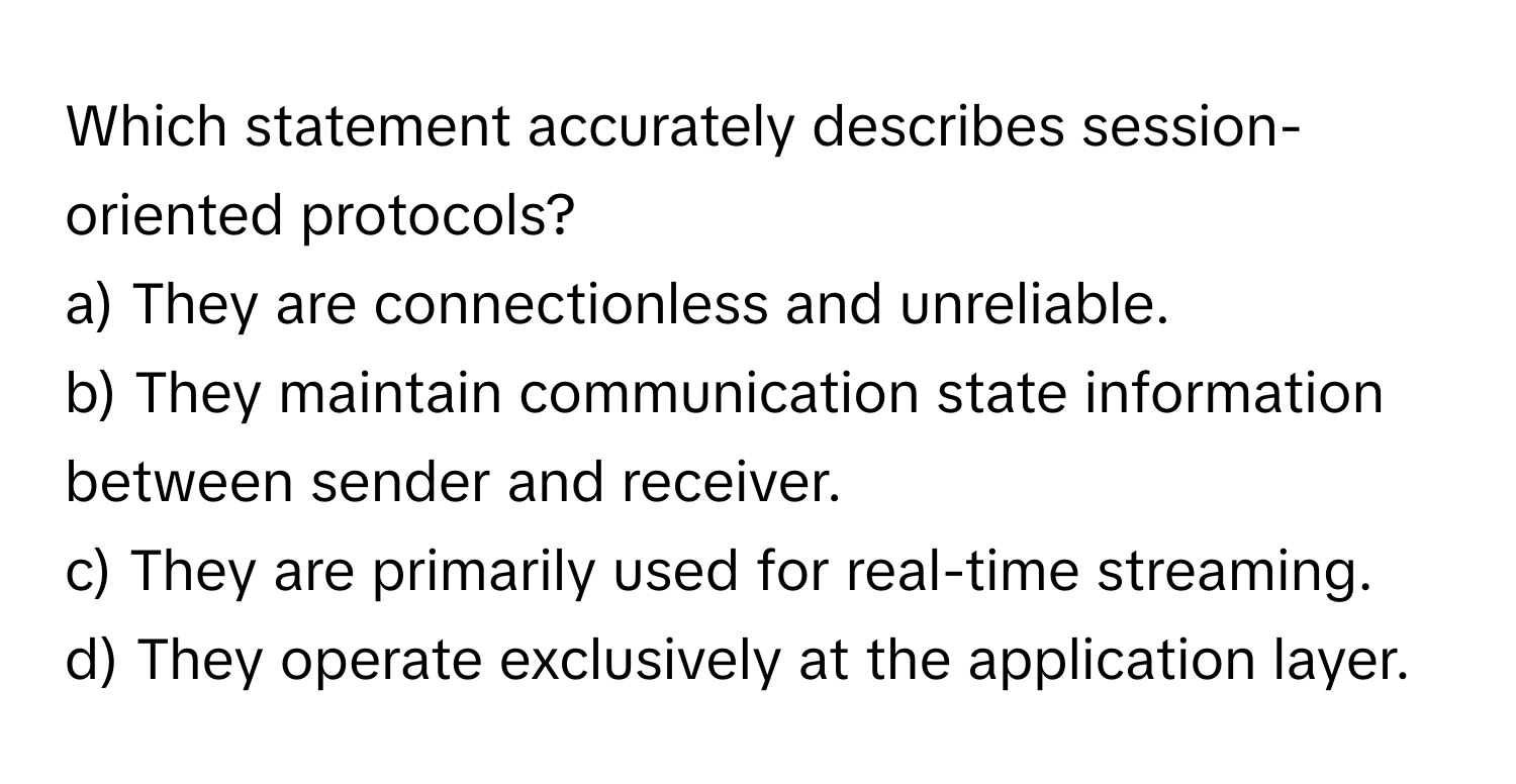 Which statement accurately describes session-oriented protocols?

a) They are connectionless and unreliable. 
b) They maintain communication state information between sender and receiver. 
c) They are primarily used for real-time streaming. 
d) They operate exclusively at the application layer.