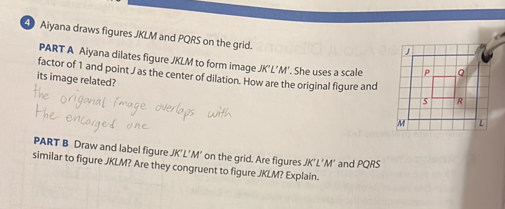 Aiyana draws figures JKLM and PQRS on the grid. 
PART A Aiyana dilates figure JKLM to form image JK’L’M’. She uses a scale 
factor of 1 and point J as the center of dilation. How are the original figure and 
its image related? 
PART B Draw and label figure JK’L’M’ on the grid. Are figures JK'L'M' and PQRS
similar to figure JKLM? Are they congruent to figure JKLM? Explain.