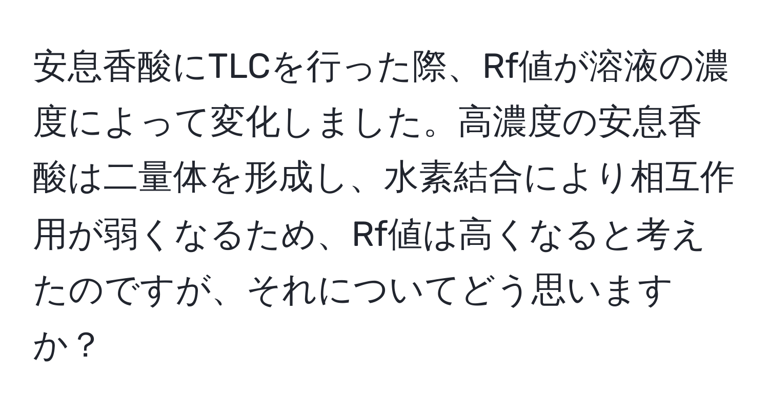 安息香酸にTLCを行った際、Rf値が溶液の濃度によって変化しました。高濃度の安息香酸は二量体を形成し、水素結合により相互作用が弱くなるため、Rf値は高くなると考えたのですが、それについてどう思いますか？