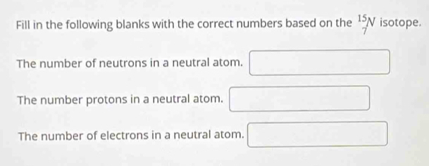 Fill in the following blanks with the correct numbers based on the  15/7 N isotope. 
The number of neutrons in a neutral atom. □  □ 
The number protons in a neutral atom. □ 
The number of electrons in a neutral atom. □ □