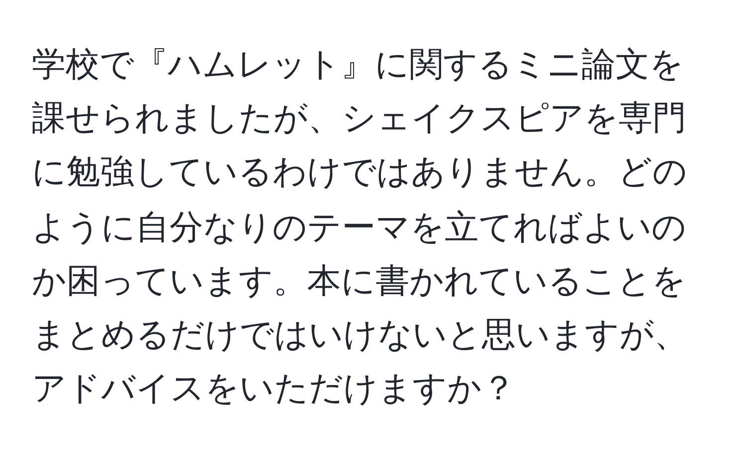 学校で『ハムレット』に関するミニ論文を課せられましたが、シェイクスピアを専門に勉強しているわけではありません。どのように自分なりのテーマを立てればよいのか困っています。本に書かれていることをまとめるだけではいけないと思いますが、アドバイスをいただけますか？