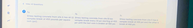 < View All Questions 
B D 7a 
7b 
7c 
Stress testing concrete from site A has all  12 Stress testing concrete from site B has Stress testing concrete from site C has 6
N inch (psi). samples break at 450 pounds per square samples break every 10 psi starting at 450 samples break at 430 psi and the other 6
psi until the last core is broken at 560 psi. break at 460 psi.